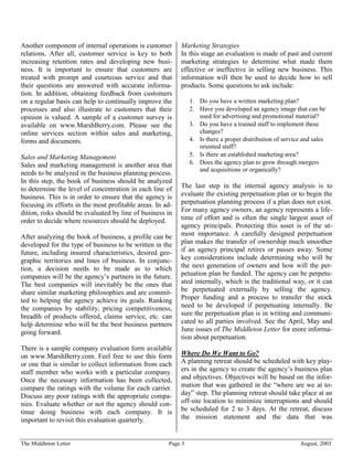 Another component of internal operations is customer        Marketing Strategies
relations. After all, customer service is key to both       In this stage an evaluation is made of past and current
increasing retention rates and developing new busi-         marketing strategies to determine what made them
ness. It is important to ensure that customers are          effective or ineffective in selling new business. This
treated with prompt and courteous service and that          information will then be used to decide how to sell
their questions are answered with accurate informa-         products. Some questions to ask include:
tion. In addition, obtaining feedback from customers
on a regular basis can help to continually improve the          1. Do you have a written marketing plan?
processes and also illustrate to customers that their           2. Have you developed an agency image that can be
opinion is valued. A sample of a customer survey is                used for advertising and promotional material?
available on www.MarshBerry.com. Please see the                 3. Do you have a trained staff to implement these
online services section within sales and marketing,                changes?
forms and documents.                                            4. Is there a proper distribution of service and sales
                                                                   oriented staff?
Sales and Marketing Management                                  5. Is there an established marketing area?
Sales and marketing management is another area that             6. Does the agency plan to grow through mergers
                                                                   and acquisitions or organically?
needs to be analyzed in the business planning process.
In this step, the book of business should be analyzed
to determine the level of concentration in each line of     The last step in the internal agency analysis is to
business. This is in order to ensure that the agency is     evaluate the existing perpetuation plan or to begin the
focusing its efforts in the most profitable areas. In ad-   perpetuation planning process if a plan does not exist.
dition, risks should be evaluated by line of business in    For many agency owners, an agency represents a life-
order to decide where resources should be deployed.         time of effort and is often the single largest asset of
                                                            agency principals. Protecting this asset is of the ut-
After analyzing the book of business, a profile can be      most importance. A carefully designed perpetuation
developed for the type of business to be written in the     plan makes the transfer of ownership much smoother
future, including insured characteristics, desired geo-     if an agency principal retires or passes away. Some
graphic territories and lines of business. In conjunc-      key considerations include determining who will be
tion, a decision needs to be made as to which               the next generation of owners and how will the per-
companies will be the agency’s partners in the future.      petuation plan be funded. The agency can be perpetu-
The best companies will inevitably be the ones that         ated internally, which is the traditional way, or it can
share similar marketing philosophies and are commit-        be perpetuated externally by selling the agency.
ted to helping the agency achieve its goals. Ranking        Proper funding and a process to transfer the stock
the companies by stability, pricing competitiveness,        need to be developed if perpetuating internally. Be
breadth of products offered, claims service, etc. can       sure the perpetuation plan is in writing and communi-
help determine who will be the best business partners       cated to all parties involved. See the April, May and
going forward.                                              June issues of The Middleton Letter for more informa-
                                                            tion about perpetuation.
There is a sample company evaluation form available
on www.MarshBerry.com. Feel free to use this form           Where Do We Want to Go?
or one that is similar to collect information from each     A planning retreat should be scheduled with key play-
staff member who works with a particular company.           ers in the agency to create the agency’s business plan
Once the necessary information has been collected,          and objectives. Objectives will be based on the infor-
compare the ratings with the volume for each carrier.       mation that was gathered in the “where are we at to-
Discuss any poor ratings with the appropriate compa-        day” step. The planning retreat should take place at an
nies. Evaluate whether or not the agency should con-        off-site location to minimize interruptions and should
tinue doing business with each company. It is               be scheduled for 2 to 3 days. At the retreat, discuss
important to revisit this evaluation quarterly.             the mission statement and the data that was


The Middleton Letter                                   Page 3                                               August, 2003
 
