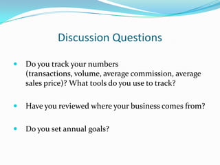 Discussion Questions

   Do you track your numbers
    (transactions, volume, average commission, average
    sales price)? What tools do you use to track?

   Have you reviewed where your business comes from?

   Do you set annual goals?
 