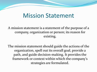 Mission Statement
A mission statement is a statement of the purpose of a
    company, organization or person; its reason for
                        existing.

The mission statement should guide the actions of the
    organization, spell out its overall goal, provide a
   path, and guide decision-making. It provides the
  framework or context within which the company's
               strategies are formulated.
 