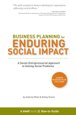 “The gold standard in business planning for organizations
  addressing social problems.”
                                                               — EDWARD B. ROBERTS
       David Sarnoff Professor, Management of Technology, MIT Sloan School of Management
                                          Founder and Chair, MIT Entrepreneurship Center




 BUSINESS PLANNING for
ENDURING
SOCIAL IMPACT
      A Social-Entrepreneurial Approach
         to Solving Social Problems



                                                                    SAMPLE
                                                                 BUSINESS PLAN
                                                                   INCLUDED




              by Andrew Wolk & Kelley Kreitz




         A                                   How-to Guide
 
