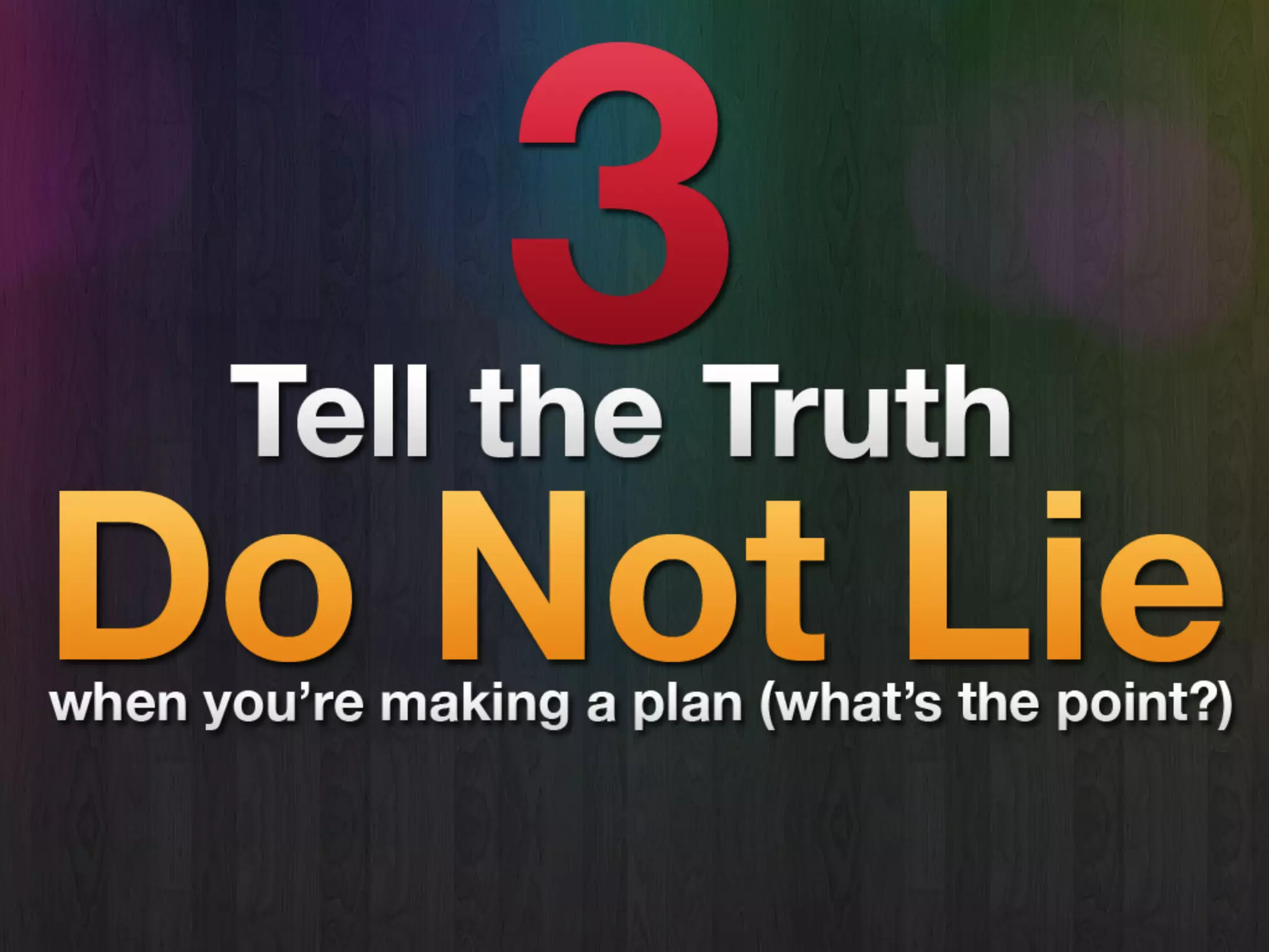 Tell The Truth
• You don’t lie when you’re planning.