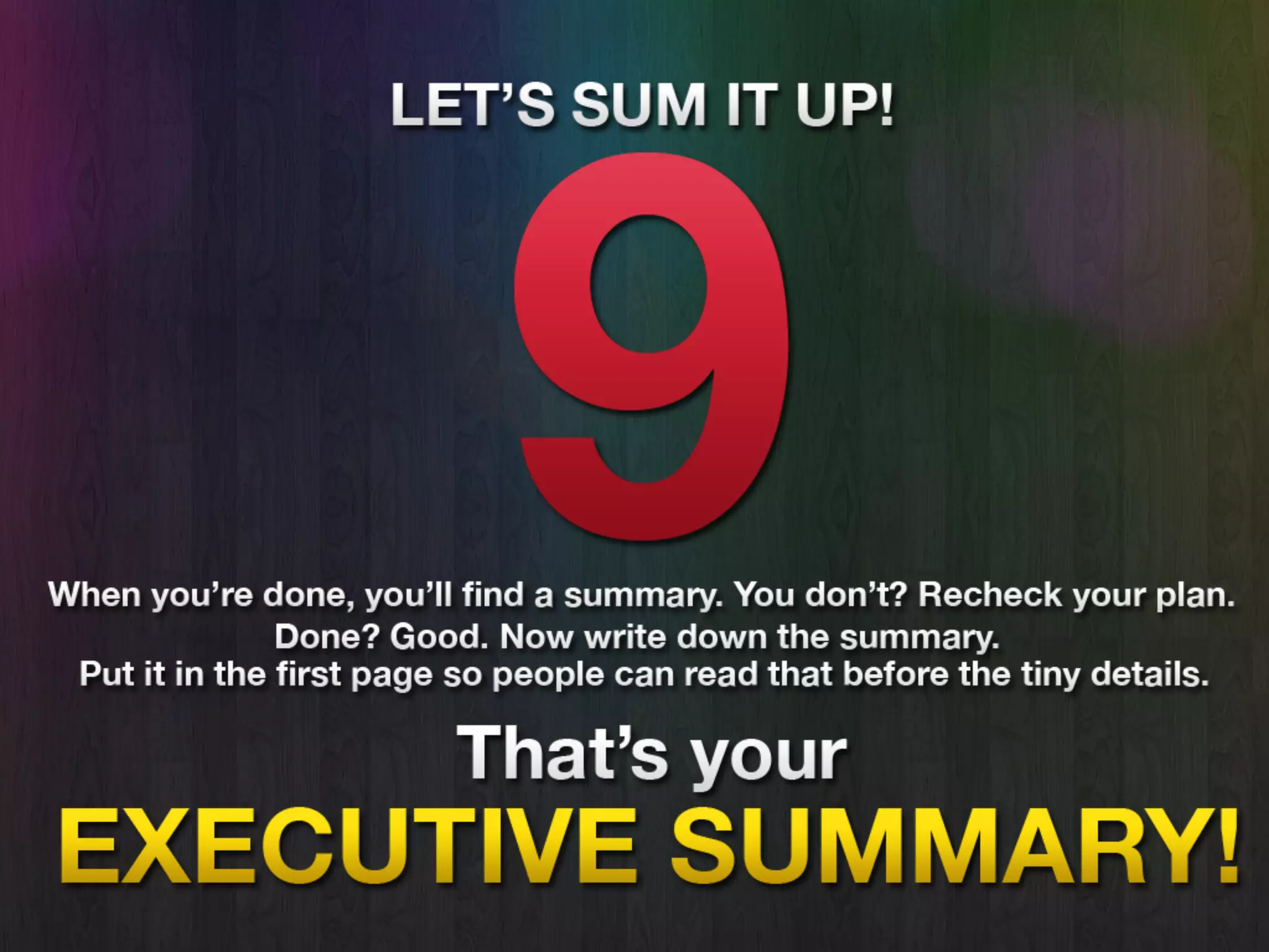 Summary
• After all done, you’ll find a summary.
You don’t? Recheck your plan.
• Done? Good. Now write down the
Executive Summary. Put it in the first
page so people can read the Summary
before the tiny details.