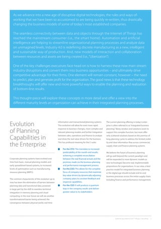 External document © 2017 Infosys Consulting 2
As we advance into a new age of disruptive digital technologies, the rules and ways-of-
working that we have been so accustomed to are being quickly re-written, thus drastically
changing the business models of some of today’s most established companies.
The seamless connectivity between data and objects through the Internet of Things has
reached the mainstream consumer (i.e., the smart home). Automation and artificial
intelligence are helping to streamline organizational planning processes and analyze data
on unimagined levels. Industry 4.0 is redefining discrete manufacturing as a new, intelligent
and sustainable way of production. And, new models of interaction and collaboration
between resources and assets are being created (i.e., “Uberization”).
One of the key challenges executives face head-on is how to harness these now main stream
industry disruptions and convert them into business opportunities – and ultimately drive
competitive advantage for their firms. One element will remain constant, however – the need
to predict, plan and generate profit for the organization. The good news is that these technology
breakthroughs will offer new and more powerful ways to enable the planning and realization
of bottom-line results.
This thought-piece will explore these concepts in more detail and offer a view into the
different maturity levels an organization can achieve in their integrated planning processes.
Evolution
of Planning
Capabilities in
the Enterprise
Corporate planning systems have evolved over
time from basic, manual planning models and
early spreadsheet-based systems, to increased
levels of optimization such as manufacturing
resource planning (MRP2).
The common characteristic of this evolution up to
now has been the elimination of barriers between
planning data and transitional data, powered
in large part by the shift to seamless technical
integration in memory planning and cloud
computing. In the near future we will see another
transformational barrier being achieved: the
convergence between physical world, real-time
information and transactional/planning systems.
This evolution will allow for even more rapid
response to business changes, more complex and
relevant planning models and further integration
between sales, operations and finance to analyze
and show the real value drivers for the business.
This has profound meaning for the C-suite:
	 For the CFO: This translates to increased
predictability of the month-end results,
achieving a complete reconciliation
between the real financial actuals and the
promises made via the business planning
and performance management process.
	 For the COO: This allows for the complete
focus of company resources that maximize
key value drivers by dynamically adjusting
company plans to constant feedback and
response capabilities.
	 For the CEO: It will produce a quantum
leap in the company results and deliver
greater value to its stakeholders.
The current planning offering in today’s enter-
prise is often referred to as“integrated business
planning.” Many vendors and solutions exists to
support this complex function, but most offer
only scattered solutions based on the premise of
long planning cycles to address the limited visibil-
ity and slow information flow across commercial,
supply chain and finance planning systems.
We believe the future of business planning
will go well beyond the current paradigm and
will be expanded to more dynamic models as
new technologies become real, implementable
propositions for organizations. In our view, a best
practice model for integrated business planning
in the digital age should include end-to-end
business processes across the entire supply chain,
including finance and performance management.
 