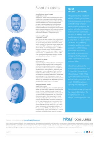 ABOUT
INFOSYS CONSULTING
Infosys Consulting is a global
advisor to leading companies
for strategy, process engineering
and technology-enabled
transformation programs. We
partner with clients to design
and implement customized
solutions to address their com-
plex business challenges, and
to help them in a post-modern
ERP world. By combining
innovative and human centric
approaches with the latest
technological advances,
we enable organizations to
reimagine their future and
create sustainable and lasting
business value.
Infosys Consulting is the
worldwide management and
IT consultancy unit of the
Infosys Group (NYSE: INFY),
a global leader in consulting
and technology services, with
nearly 200,000 employees
working around the globe.
To find out how we go beyond
the expected to deliver the
exceptional, visit us at
InfosysConsultingInsights.com.
About the experts
Marco De Abreu, Senior Principal
Supply Chain practice
Over the past 26 years Marco has advised senior indus-
try executives in developing and translating business
strategy into value-driving solutions and results. He has
managed global business transformation programs
and large-scale planning and ERP implementations
for a broad range of clients. He also leads thought
leadership initiatives incorporating new technologies to
address business imperatives. Marco holds an industrial
engineering degree with a specialization in business
optimization. He is the co-author of this report.
Paula Forzani, Principal
Supply Chain practice
Paula started her career in supply chain and has more
than 10 experience across sectors ranging from oil and
gas to consumer goods. Her focus is advising clients
on best practices and innovation around supply chain
optimization, SOP and operations. She also leads
process design and modelling programs, as well as IT
solutioning initiatives around business intelligence
and data management. Paula has a degree in business
and economics, is a certified scrum master as well as
CPIM certified in production and inventory manage-
ment. She is the co-author of this report.
Jacques Le Ny, Partner
Advisory practice
Jacques is a 25-year industry veteran in consulting and
a recognized expert in supply chain transformation.
He has been in various leadership roles for Infosys
Consulting over the past 7 years, and currently heads
up the firm’s new advisory practice, which is focused
on a range of services helping the C-suite transform
their business. Prior to Infosys Consulting, Jacques
had significant operational experience in logistics and
systems design. He was also a program director for
major business transformations programs in consumer
products and pharmaceuticals. He is a special contrib-
utor and subject matter expert to this paper.
Jonquil Hackenberg, Partner
Supply Chain practice
As partner and UK supply chain practice head, Jonquil
defines the go-to-market strategy for digitally-focused
market offerings - and leads strategic change and
complex supply chain transformation programs for the
CPG and manufacturing industries. She is passionate
about people, ardent about leadership and about
developing high-performing teams with a sense of
purpose, internally leading all coaching initiatives for
the UK. As an educationist, she is committed to learn-
ing and growth – reflected in her part-time role as a
lecturer at Beuth University, Berlin, and in her author-
ship on sustainability and renewables in Industry 4.0.
She possesses an MBA from Beuth University and is
fluent in German, English and Spanish. She is a special
contributor and subject matter expert to this paper.
May 2017 Stay Connected
© 2017 Infosys Consulting, Bengaluru, India. All Rights Reserved. Infosys believes the information in this document is accurate as of its publication date; such information is subject to change
without notice. Infosys acknowledges the proprietary rights of other companies to the trademarks, products, names and such other intellectual property rights mentioned in this document.
Except as expressly permitted, neither this documentation nor any part of it may be reproduced, stored in a retrieval system, or transmitted in any form or by any means, electronic, mechanical,
printing, photocopying, recording or otherwise, without the prior permission of Infosys and/ or any named intellectual property rights holders under this document.
For more information, contact consulting@infosys.com CONSULTING
 