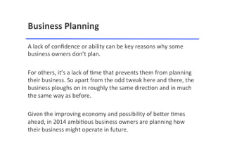 Business'Planning'
A"lack"of"conﬁdence"or"ability"can"be"key"reasons"why"some"
business"owners"don’t"plan.""
""
For"others,"it’s"a"lack"of"<me"that"prevents"them"from"planning"
their"business."So"apart"from"the"odd"tweak"here"and"there,"the"
business"ploughs"on"in"roughly"the"same"direc<on"and"in"much"
the"same"way"as"before."
""
Given"the"improving"economy"and"possibility"of"beAer"<mes"
ahead,"in"2014"ambi<ous"business"owners"are"planning"how"
their"business"might"operate"in"future."

 