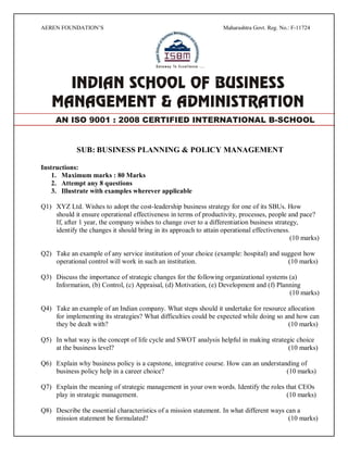 AEREN FOUNDATION’S Maharashtra Govt. Reg. No.: F-11724
SUB: BUSINESS PLANNING & POLICY MANAGEMENT
Instructions:
1. Maximum marks : 80 Marks
2. Attempt any 8 questions
3. Illustrate with examples wherever applicable
Q1) XYZ Ltd. Wishes to adopt the cost-leadership business strategy for one of its SBUs. How
should it ensure operational effectiveness in terms of productivity, processes, people and pace?
If, after 1 year, the company wishes to change over to a differentiation business strategy,
identify the changes it should bring in its approach to attain operational effectiveness.
(10 marks)
Q2) Take an example of any service institution of your choice (example: hospital) and suggest how
operational control will work in such an institution. (10 marks)
Q3) Discuss the importance of strategic changes for the following organizational systems (a)
Information, (b) Control, (c) Appraisal, (d) Motivation, (e) Development and (f) Planning
(10 marks)
Q4) Take an example of an Indian company. What steps should it undertake for resource allocation
for implementing its strategies? What difficulties could be expected while doing so and how can
they be dealt with? (10 marks)
Q5) In what way is the concept of life cycle and SWOT analysis helpful in making strategic choice
at the business level? (10 marks)
Q6) Explain why business policy is a capstone, integrative course. How can an understanding of
business policy help in a career choice? (10 marks)
Q7) Explain the meaning of strategic management in your own words. Identify the roles that CEOs
play in strategic management. (10 marks)
Q8) Describe the essential characteristics of a mission statement. In what different ways can a
mission statement be formulated? (10 marks)
AN ISO 9001 : 2008 CERTIFIED INTERNATIONAL B-SCHOOL
 