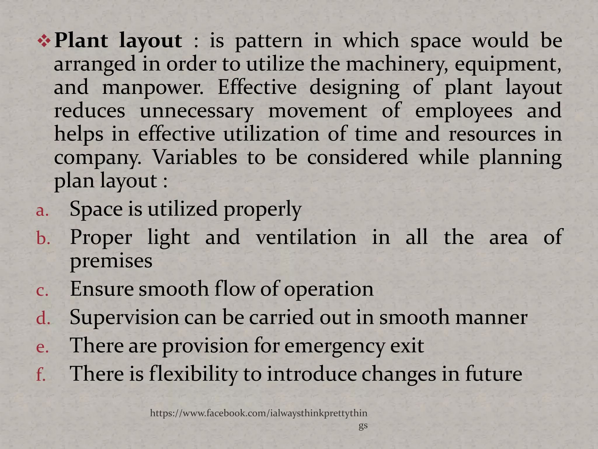 Plant layout : is pattern in which space would be
arranged in order to utilize the machinery, equipment,
and manpower. Effective designing of plant layout
reduces unnecessary movement of employees and
helps in effective utilization of time and resources in
company. Variables to be considered while planning
plan layout :
a. Space is utilized properly
b. Proper light and ventilation in all the area of
premises
c. Ensure smooth flow of operation
d. Supervision can be carried out in smooth manner
e. There are provision for emergency exit
f. There is flexibility to introduce changes in future
https://www.facebook.com/ialwaysthinkprettythin
gs
 