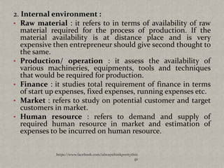 2. Internal environment :
• Raw material : it refers to in terms of availability of raw
   material required for the process of production. If the
   material availability is at distance place and is very
   expensive then entrepreneur should give second thought to
   the same.
• Production/ operation : it assess the availability of
   various machineries, equipments, tools and techniques
   that would be required for production.
• Finance : it studies total requirement of finance in terms
   of start up expenses, fixed expenses, running expenses etc.
• Market : refers to study on potential customer and target
   customers in market.
• Human resource : refers to demand and supply of
   required human resource in market and estimation of
   expenses to be incurred on human resource.


             https://www.facebook.com/ialwaysthinkprettythin
                                                          gs
 