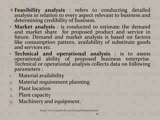  Feasibility analysis : refers to conducting detailed
  analysis in relation to every aspect relevant to business and
  determining credibility of business.
• Market analysis : is conducted to estimate the demand
  and market share for proposed product and service in
  future. Demand and market analysis is based on factors
  like consumption pattern, availability of substitute goods
  and services etc.
• Technical and operational analysis : is to assess
  operational ability of proposed business enterprise.
  Technical or operational analysis collects data on following
  parameters :
1. Material availability
2. Material requirement planning
3. Plant location
4. Plant capacity
5. Machinery and equipment.
             https://www.facebook.com/ialwaysthinkprettythin
                                                          gs
 