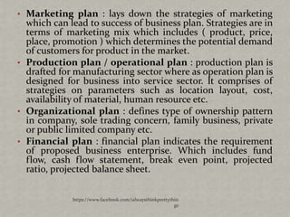 • Marketing plan : lays down the strategies of marketing
  which can lead to success of business plan. Strategies are in
  terms of marketing mix which includes ( product, price,
  place, promotion ) which determines the potential demand
  of customers for product in the market.
• Production plan / operational plan : production plan is
  drafted for manufacturing sector where as operation plan is
  designed for business into service sector. It comprises of
  strategies on parameters such as location layout, cost,
  availability of material, human resource etc.
• Organizational plan : defines type of ownership pattern
  in company, sole trading concern, family business, private
  or public limited company etc.
• Financial plan : financial plan indicates the requirement
  of proposed business enterprise. Which includes fund
  flow, cash flow statement, break even point, projected
  ratio, projected balance sheet.


             https://www.facebook.com/ialwaysthinkprettythin
                                                          gs
 