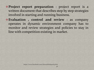  Project report preparation : project report is a
  written document that describes step by step strategies
  involved in starting and running business.
 Evaluation , control and review : as company
  operates in dynamic environment company has to
  monitor and review strategies and policies to stay in
  line with competition existing in market.




            https://www.facebook.com/ialwaysthinkprettythin
                                                         gs
 