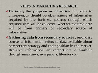 STEPS IN MARKETING RESEARCH
 Defining the purpose or objective : it refers to
  entrepreneur should be clear nature of information
  required by the business, sources through which
  required data will be collected, whether required data
  will be from primary or secondary source of
  information.
 Gathering data from secondary sources : secondary
  source of information refers to data available about
  competitors strategy and their position in the market.
  Required information on competitors is available
  through magazines, new papers, libraries etc.


            https://www.facebook.com/ialwaysthinkprettythin
                                                         gs
 
