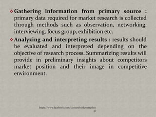  Gathering information from primary source :
  primary data required for market research is collected
  through methods such as observation, networking,
  interviewing, focus group, exhibition etc.
 Analyzing and interpreting results : results should
  be evaluated and interpreted depending on the
  objective of research process. Summarizing results will
  provide in preliminary insights about competitors
  market position and their image in competitive
  environment.




            https://www.facebook.com/ialwaysthinkprettythin
                                                         gs
 