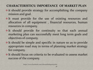 CHARACTERISTICS/ IMPORTANCE OF MARKET PLAN
 it should provide strategy for accomplishing the company
  mission and goal.
 It must provide for the use of existing resources and
  allocation of all equipment , financial resources, human
  resources in company.
 It should provide for continuity so that each annual
  marketing plan can successfully meet long term goals and
  objectives of company.
 It should be simple and specific in nature so as to provide
  appropriate road may in terms of planning market strategy
  for company.
 It should focus on criteria to be evaluated to assess market
  success of the company.
             https://www.facebook.com/ialwaysthinkprettythin
                                                          gs
 