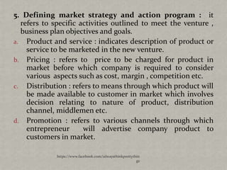 5. Defining market strategy and action program : it
  refers to specific activities outlined to meet the venture ,
  business plan objectives and goals.
a. Product and service : indicates description of product or
    service to be marketed in the new venture.
b. Pricing : refers to price to be charged for product in
    market before which company is required to consider
    various aspects such as cost, margin , competition etc.
c. Distribution : refers to means through which product will
    be made available to customer in market which involves
    decision relating to nature of product, distribution
    channel, middlemen etc.
d. Promotion : refers to various channels through which
    entrepreneur      will advertise company product to
    customers in market.

             https://www.facebook.com/ialwaysthinkprettythin
                                                          gs
 