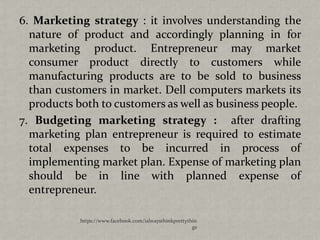 6. Marketing strategy : it involves understanding the
  nature of product and accordingly planning in for
  marketing product. Entrepreneur may market
  consumer product directly to customers while
  manufacturing products are to be sold to business
  than customers in market. Dell computers markets its
  products both to customers as well as business people.
7. Budgeting marketing strategy : after drafting
  marketing plan entrepreneur is required to estimate
  total expenses to be incurred in process of
  implementing market plan. Expense of marketing plan
  should be in line with planned expense of
  entrepreneur.

            https://www.facebook.com/ialwaysthinkprettythin
                                                         gs
 