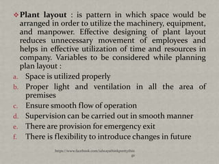  Plant layout : is pattern in which space would be
  arranged in order to utilize the machinery, equipment,
  and manpower. Effective designing of plant layout
  reduces unnecessary movement of employees and
  helps in effective utilization of time and resources in
  company. Variables to be considered while planning
  plan layout :
a. Space is utilized properly
b. Proper light and ventilation in all the area of
    premises
c. Ensure smooth flow of operation
d. Supervision can be carried out in smooth manner
e. There are provision for emergency exit
f. There is flexibility to introduce changes in future
            https://www.facebook.com/ialwaysthinkprettythin
                                                         gs
 