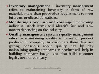  Inventory management : inventory management
  refers to maintaining inventory in form of raw
  materials more than production requirement to meet
  future un predicted obligations.
 Monitoring stock turn and coverage : monitoring
  individual stock items will identify fast and slow
  movers depending on the industry.
 Quality management system : quality management
  refers to maintaining quality in terms of product
  produced in company. As customers these days are
  getting conscious about quality day by day
  maintaining quality standards in product will help in
  building company image and also build customer
  loyalty towards company.

           https://www.facebook.com/ialwaysthinkprettythin
                                                        gs
 