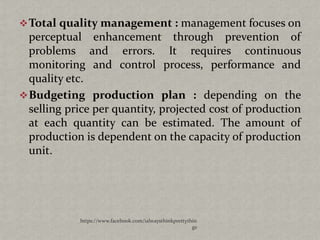  Total quality management : management focuses on
  perceptual enhancement through prevention of
  problems and errors. It requires continuous
  monitoring and control process, performance and
  quality etc.
 Budgeting production plan : depending on the
  selling price per quantity, projected cost of production
  at each quantity can be estimated. The amount of
  production is dependent on the capacity of production
  unit.




            https://www.facebook.com/ialwaysthinkprettythin
                                                         gs
 
