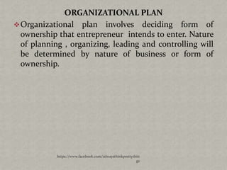 ORGANIZATIONAL PLAN
 Organizational plan involves deciding form of
  ownership that entrepreneur intends to enter. Nature
  of planning , organizing, leading and controlling will
  be determined by nature of business or form of
  ownership.




            https://www.facebook.com/ialwaysthinkprettythin
                                                         gs
 