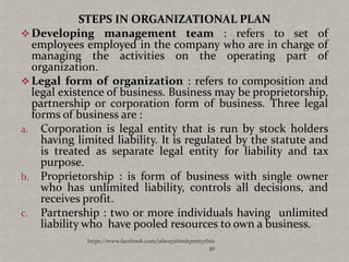 STEPS IN ORGANIZATIONAL PLAN
 Developing management team : refers to set of
  employees employed in the company who are in charge of
  managing the activities on the operating part of
  organization.
 Legal form of organization : refers to composition and
  legal existence of business. Business may be proprietorship,
  partnership or corporation form of business. Three legal
  forms of business are :
a. Corporation is legal entity that is run by stock holders
    having limited liability. It is regulated by the statute and
    is treated as separate legal entity for liability and tax
    purpose.
b. Proprietorship : is form of business with single owner
    who has unlimited liability, controls all decisions, and
    receives profit.
c. Partnership : two or more individuals having unlimited
    liability who have pooled resources to own a business.
             https://www.facebook.com/ialwaysthinkprettythin
                                                          gs
 