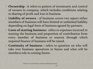 • Ownership : it refers to pattern of investment and control
  of owners in company, which includes conditions relating
  to sharing of profit and loss in business.
• Liability of owners : of business covers two aspect either
  members of business will have limited or unlimited liability
  depending on legal form of business agreed by partners.
• Costs of starting business: refers to expenses incurred in
  starting the business and proportion of contribution from
  every member of business or sources through which
  required finance of business will be raised.
• Continuity of business : refers to question on who will
  take over business operations in future and what will be
  members role in coming future.


             https://www.facebook.com/ialwaysthinkprettythin
                                                          gs
 