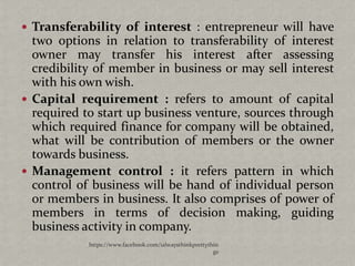  Transferability of interest : entrepreneur will have
  two options in relation to transferability of interest
  owner may transfer his interest after assessing
  credibility of member in business or may sell interest
  with his own wish.
 Capital requirement : refers to amount of capital
  required to start up business venture, sources through
  which required finance for company will be obtained,
  what will be contribution of members or the owner
  towards business.
 Management control : it refers pattern in which
  control of business will be hand of individual person
  or members in business. It also comprises of power of
  members in terms of decision making, guiding
  business activity in company.
            https://www.facebook.com/ialwaysthinkprettythin
                                                         gs
 