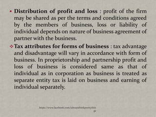  Distribution of profit and loss : profit of the firm
  may be shared as per the terms and conditions agreed
  by the members of business, loss or liability of
  individual depends on nature of business agreement of
  partner with the business.
 Tax attributes for forms of business : tax advantage
  and disadvantage will vary in accordance with form of
  business. In proprietorship and partnership profit and
  loss of business is considered same as that of
  individual as in corporation as business is treated as
  separate entity tax is laid on business and earning of
  individual separately.


            https://www.facebook.com/ialwaysthinkprettythin
                                                         gs
 