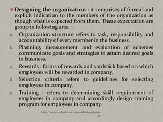  Designing the organization : it comprises of formal and
  explicit indication to the members of the organization as
  though what is expected from them. These expectation are
  group in following area :
a. Organization structure refers to task, responsibility and
    accountability of every member in the business.
b. Planning, measurement and evaluation of schemes
    communicate goals and strategies to attain desired goals
    in business.
c. Rewards : forms of rewards and yardstick based on which
    employees will be rewarded in company.
d. Selection criteria refers to guidelines for selecting
    employees in company.
e. Training : refers to determining skill requirement of
    employees in company and accordingly design training
    program for employees in company.
            https://www.facebook.com/ialwaysthinkprettythin
                                                         gs
 