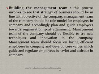  Building the management team : this process
 involves to see that strategy of business should be in
 line with objective of the company, management team
 of the company should be role model for employees in
 company and accordingly plan and guide employees
 towards organization goal attainment. Management
 team of the company should be flexible to try new
 techniques and innovation in the company.
 Management team should focus on hiring efficient
 employees in company and develop core values which
 guide and regulate employees behavior and attitude in
 company.


           https://www.facebook.com/ialwaysthinkprettythin
                                                        gs
 