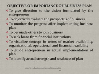 OBJECTIVE OR IMPORTANCE OF BUSINESS PLAN
 To give direction to the vision formulated by the
  entrepreneur
 To objectively evaluate the prospectus of business
 To monitor the progress after implementing business
  plan
 To persuade others to join business
 To seek loans from financial institutions
 To visualize concept in terms of market availability,
  organizational, operational, and financial feasibility
 To guide entrepreneur in actual implementation of
  plan
 To identify actual strength and weakness of plan

            https://www.facebook.com/ialwaysthinkprettythin
                                                         gs
 
