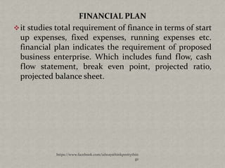 FINANCIAL PLAN
 it studies total requirement of finance in terms of start
  up expenses, fixed expenses, running expenses etc.
  financial plan indicates the requirement of proposed
  business enterprise. Which includes fund flow, cash
  flow statement, break even point, projected ratio,
  projected balance sheet.




            https://www.facebook.com/ialwaysthinkprettythin
                                                         gs
 