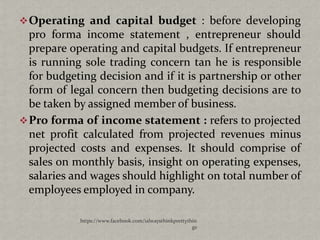  Operating and capital budget : before developing
  pro forma income statement , entrepreneur should
  prepare operating and capital budgets. If entrepreneur
  is running sole trading concern tan he is responsible
  for budgeting decision and if it is partnership or other
  form of legal concern then budgeting decisions are to
  be taken by assigned member of business.
 Pro forma of income statement : refers to projected
  net profit calculated from projected revenues minus
  projected costs and expenses. It should comprise of
  sales on monthly basis, insight on operating expenses,
  salaries and wages should highlight on total number of
  employees employed in company.

            https://www.facebook.com/ialwaysthinkprettythin
                                                         gs
 