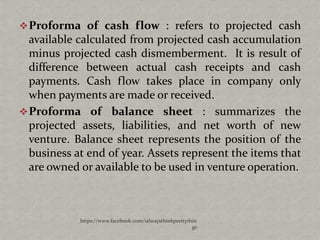  Proforma of cash flow : refers to projected cash
  available calculated from projected cash accumulation
  minus projected cash dismemberment. It is result of
  difference between actual cash receipts and cash
  payments. Cash flow takes place in company only
  when payments are made or received.
 Proforma of balance sheet : summarizes the
  projected assets, liabilities, and net worth of new
  venture. Balance sheet represents the position of the
  business at end of year. Assets represent the items that
  are owned or available to be used in venture operation.



            https://www.facebook.com/ialwaysthinkprettythin
                                                         gs
 