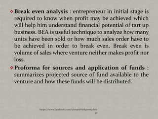  Break even analysis : entrepreneur in initial stage is
  required to know when profit may be achieved which
  will help him understand financial potential of tart up
  business. BEA is useful technique to analyze how many
  units have been sold or how much sales order have to
  be achieved in order to break even. Break even is
  volume of sales where venture neither makes profit nor
  loss.
 Proforma for sources and application of funds :
  summarizes projected source of fund available to the
  venture and how these funds will be distributed.



            https://www.facebook.com/ialwaysthinkprettythin
                                                         gs
 