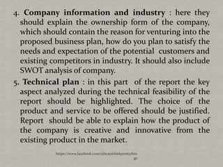 4. Company information and industry : here they
  should explain the ownership form of the company,
  which should contain the reason for venturing into the
  proposed business plan, how do you plan to satisfy the
  needs and expectation of the potential customers and
  existing competitors in industry. It should also include
  SWOT analysis of company.
5. Technical plan : in this part of the report the key
  aspect analyzed during the technical feasibility of the
  report should be highlighted. The choice of the
  product and service to be offered should be justified.
  Report should be able to explain how the product of
  the company is creative and innovative from the
  existing product in the market.
            https://www.facebook.com/ialwaysthinkprettythin
                                                         gs
 