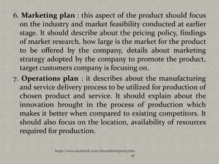 6. Marketing plan : this aspect of the product should focus
  on the industry and market feasibility conducted at earlier
  stage. It should describe about the pricing policy, findings
  of market research, how large is the market for the product
  to be offered by the company, details about marketing
  strategy adopted by the company to promote the product,
  target customers company is focusing on.
7. Operations plan : it describes about the manufacturing
  and service delivery process to be utilized for production of
  chosen product and service. It should explain about the
  innovation brought in the process of production which
  makes it better when compared to existing competitors. It
  should also focus on the location, availability of resources
  required for production.

             https://www.facebook.com/ialwaysthinkprettythin
                                                          gs
 