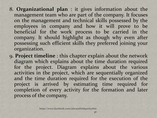 8. Organizational plan : it gives information about the
  management team who are part of the company. It focuses
  on the management and technical skills possessed by the
  employees in company and how it will prove to be
  beneficial for the work process to be carried in the
  company. It should highlight as though why even after
  possessing such efficient skills they preferred joining your
  organization.
9. Project timeline : this chapter explain about the network
  diagram which explains about the time duration required
  for the project. Diagram explains about the various
  activities in the project, which are sequentially organized
  and the time duration required for the execution of the
  project is arrived by estimating time required for
  completion of every activity for the formation and later
  process of the company.

             https://www.facebook.com/ialwaysthinkprettythin
                                                          gs
 