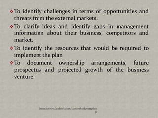 To identify challenges in terms of opportunities and
  threats from the external markets.
 To clarify ideas and identify gaps in management
  information about their business, competitors and
  market.
 To identify the resources that would be required to
  implement the plan
 To document ownership arrangements, future
  prospectus and projected growth of the business
  venture.




           https://www.facebook.com/ialwaysthinkprettythin
                                                        gs
 