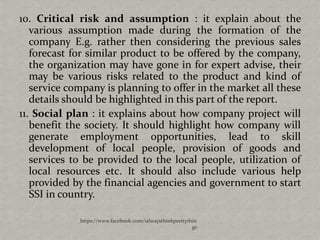 10. Critical risk and assumption : it explain about the
   various assumption made during the formation of the
   company E.g. rather then considering the previous sales
   forecast for similar product to be offered by the company,
   the organization may have gone in for expert advise, their
   may be various risks related to the product and kind of
   service company is planning to offer in the market all these
   details should be highlighted in this part of the report.
11. Social plan : it explains about how company project will
   benefit the society. It should highlight how company will
   generate employment opportunities, lead to skill
   development of local people, provision of goods and
   services to be provided to the local people, utilization of
   local resources etc. It should also include various help
   provided by the financial agencies and government to start
   SSI in country.

             https://www.facebook.com/ialwaysthinkprettythin
                                                          gs
 