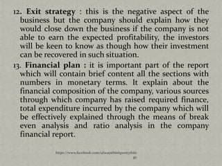 12. Exit strategy : this is the negative aspect of the
  business but the company should explain how they
  would close down the business if the company is not
  able to earn the expected profitability, the investors
  will be keen to know as though how their investment
  can be recovered in such situation.
13. Financial plan : it is important part of the report
  which will contain brief content all the sections with
  numbers in monetary terms. It explain about the
  financial composition of the company, various sources
  through which company has raised required finance,
  total expenditure incurred by the company which will
  be effectively explained through the means of break
  even analysis and ratio analysis in the company
  financial report.

            https://www.facebook.com/ialwaysthinkprettythin
                                                         gs
 