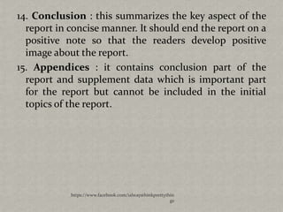 14. Conclusion : this summarizes the key aspect of the
  report in concise manner. It should end the report on a
  positive note so that the readers develop positive
  image about the report.
15. Appendices : it contains conclusion part of the
  report and supplement data which is important part
  for the report but cannot be included in the initial
  topics of the report.




            https://www.facebook.com/ialwaysthinkprettythin
                                                         gs
 
