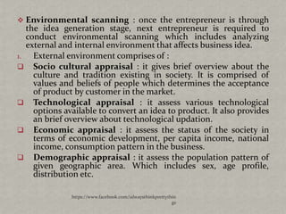  Environmental scanning : once the entrepreneur is through
   the idea generation stage, next entrepreneur is required to
   conduct environmental scanning which includes analyzing
   external and internal environment that affects business idea.
1.   External environment comprises of :
 Socio cultural appraisal : it gives brief overview about the
     culture and tradition existing in society. It is comprised of
     values and beliefs of people which determines the acceptance
     of product by customer in the market.
 Technological appraisal : it assess various technological
     options available to convert an idea to product. It also provides
     an brief overview about technological updation.
 Economic appraisal : it assess the status of the society in
     terms of economic development, per capita income, national
     income, consumption pattern in the business.
 Demographic appraisal : it assess the population pattern of
     given geographic area. Which includes sex, age profile,
     distribution etc.

               https://www.facebook.com/ialwaysthinkprettythin
                                                            gs
 