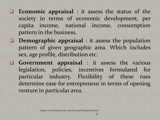  Economic appraisal : it assess the status of the
  society in terms of economic development, per
  capita income, national income, consumption
  pattern in the business.
 Demographic appraisal : it assess the population
  pattern of given geographic area. Which includes
  sex, age profile, distribution etc.
 Government appraisal : it assess the various
  legislation, policies, incentives formulated for
  particular industry. Flexibility of these rues
  determine ease for entrepreneur in terms of opening
  venture in particular area.


           https://www.facebook.com/ialwaysthinkprettythin
                                                        gs
 