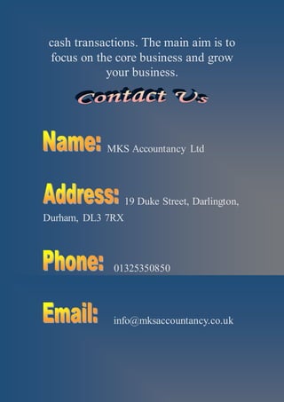 cash transactions. The main aim is to
focus on the core business and grow
your business.
MKS Accountancy Ltd
19 Duke Street, Darlington,
Durham, DL3 7RX
01325350850
info@mksaccountancy.co.uk
 