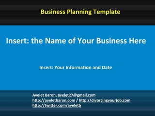 Business Planning Template


 Insert: the Name of Your
 Business Here
   Insert: Your Information and Date




            Ayelet Baron, ayelet27@gmail.com
            http://ayeletbaron.com / http://divorcingyourjob.com
            http://twitter.com/ayeletb
 
