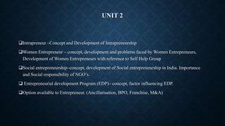 UNIT 2
Intrapreneur –Concept and Development of Intrapreneurship
Women Entrepreneur – concept, development and problems faced by Women Entrepreneurs,
Development of Women Entrepreneurs with reference to Self Help Group
Social entrepreneurship–concept, development of Social entrepreneurship in India. Importance
and Social responsibility of NGO’s.
 Entrepreneurial development Program (EDP)– concept, factor influencing EDP.
Option available to Entrepreneur. (Ancillarisation, BPO, Franchise, M&A)
 