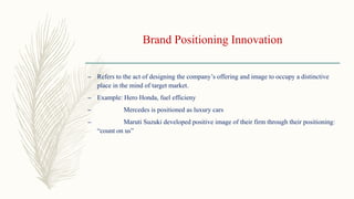 Brand Positioning Innovation
– Refers to the act of designing the company’s offering and image to occupy a distinctive
place in the mind of target market.
– Example: Hero Honda, fuel efficieny
– Mercedes is positioned as luxury cars
– Maruti Suzuki developed positive image of their firm through their positioning:
“count on us”
 