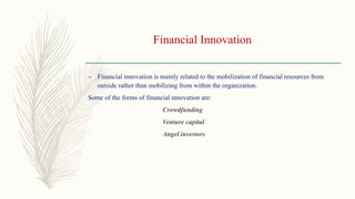 Financial Innovation
– Financial innovation is mainly related to the mobilization of financial resources from
outside rather than mobilizing from within the organization.
Some of the forms of financial innovation are:
Crowdfunding
Venture capital
Angel investors
 