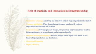 Role of creativity and Innovation in Entrepreneurship
– Competitive advantage: Creativity and innovation helps to face competition in the market.
– Customer satisfaction: When the product performance matches with customer
expectation, the customers are satisfied.
– Corporate image: New designs, new models, new processes help the enterprise to achive
higher performance in terms of sales, market share and profits
– Optimum utilization of resources: Creative designs lead to higher sales which in turn
leads to higher production and distribution.
– Growth and Expansion
– Higher efficiency
 